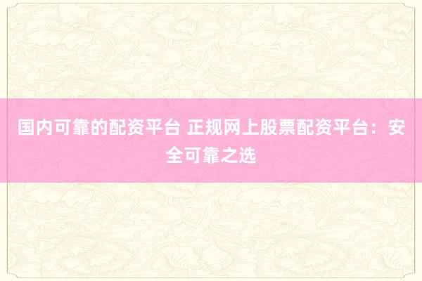 国内可靠的配资平台 正规网上股票配资平台：安全可靠之选
