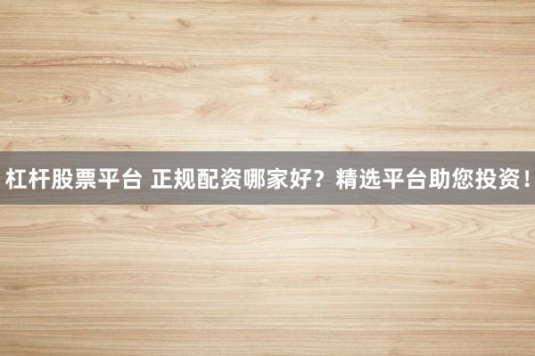 杠杆股票平台 正规配资哪家好？精选平台助您投资！