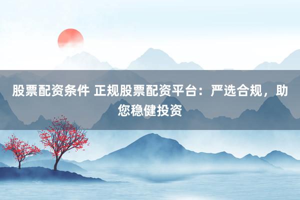 股票配资条件 正规股票配资平台：严选合规，助您稳健投资