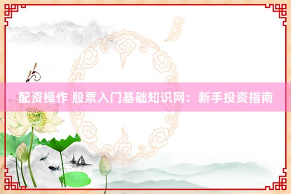配资操作 股票入门基础知识网：新手投资指南
