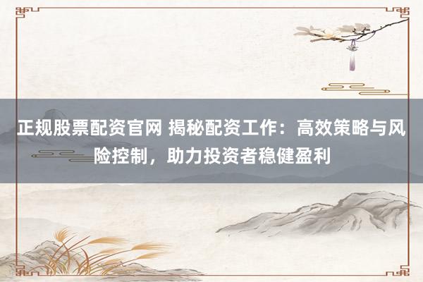 正规股票配资官网 揭秘配资工作：高效策略与风险控制，助力投资者稳健盈利