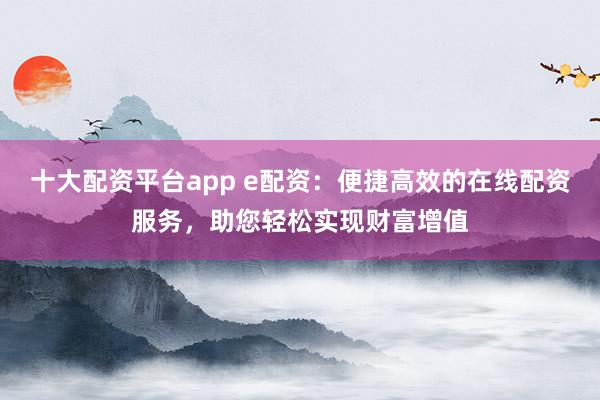 十大配资平台app e配资：便捷高效的在线配资服务，助您轻松实现财富增值
