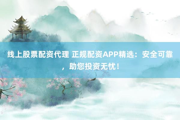 线上股票配资代理 正规配资APP精选：安全可靠，助您投资无忧！