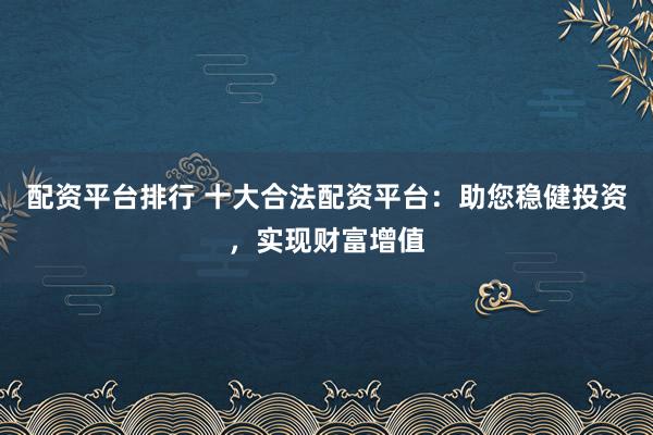 配资平台排行 十大合法配资平台：助您稳健投资，实现财富增值