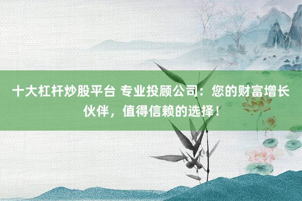 十大杠杆炒股平台 专业投顾公司：您的财富增长伙伴，值得信赖的选择！