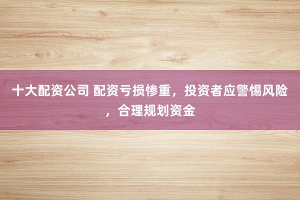 十大配资公司 配资亏损惨重，投资者应警惕风险，合理规划资金