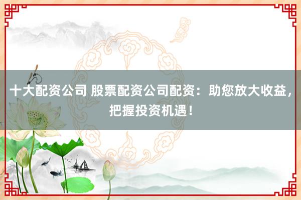 十大配资公司 股票配资公司配资：助您放大收益，把握投资机遇！