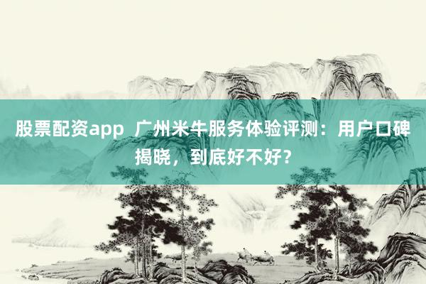 股票配资app  广州米牛服务体验评测：用户口碑揭晓，到底好不好？