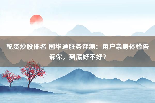 配资炒股排名 国华通服务评测：用户亲身体验告诉你，到底好不好？
