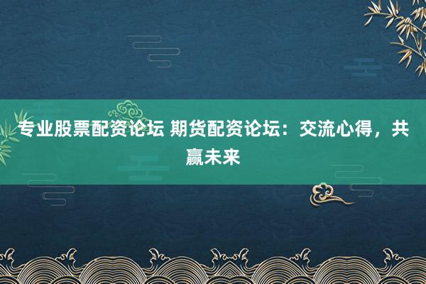 专业股票配资论坛 期货配资论坛：交流心得，共赢未来