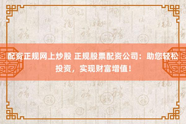配资正规网上炒股 正规股票配资公司：助您轻松投资，实现财富增值！