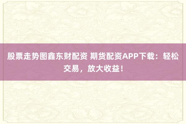 股票走势图鑫东财配资 期货配资APP下载：轻松交易，放大收益！