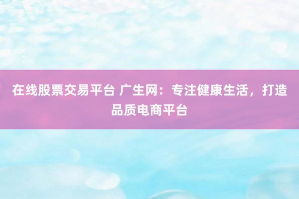 在线股票交易平台 广生网：专注健康生活，打造品质电商平台