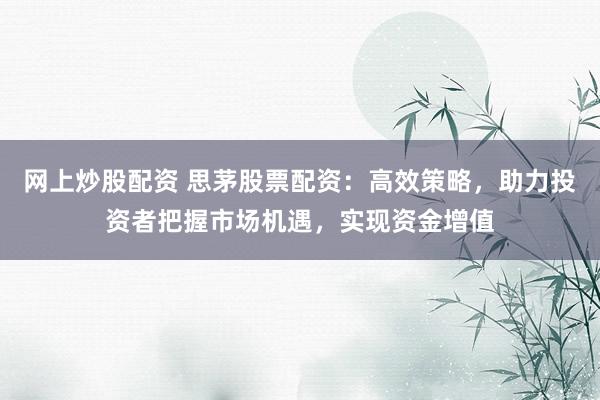 网上炒股配资 思茅股票配资：高效策略，助力投资者把握市场机遇，实现资金增值
