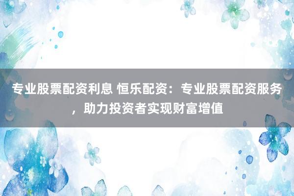 专业股票配资利息 恒乐配资：专业股票配资服务，助力投资者实现财富增值
