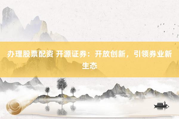 办理股票配资 开源证券：开放创新，引领券业新生态