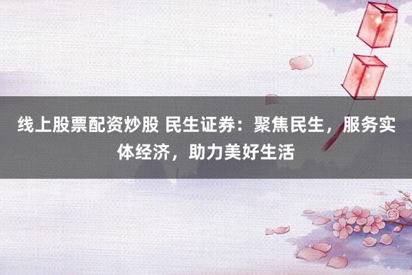 线上股票配资炒股 民生证券：聚焦民生，服务实体经济，助力美好生活