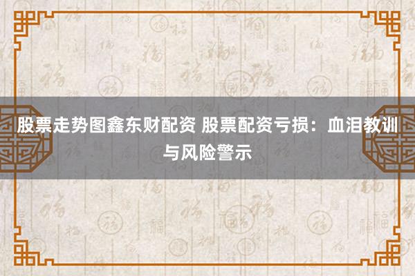 股票走势图鑫东财配资 股票配资亏损：血泪教训与风险警示