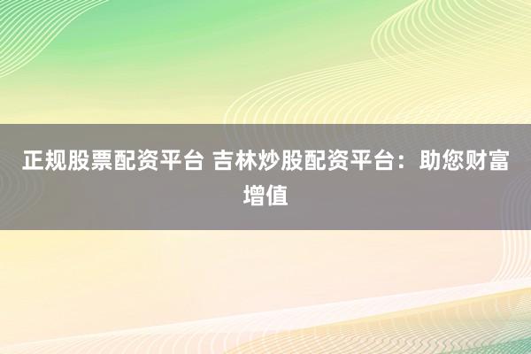 正规股票配资平台 吉林炒股配资平台：助您财富增值