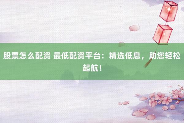 股票怎么配资 最低配资平台：精选低息，助您轻松起航！