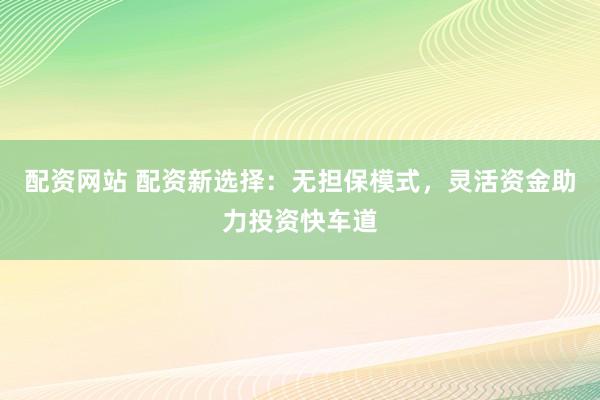 配资网站 配资新选择：无担保模式，灵活资金助力投资快车道