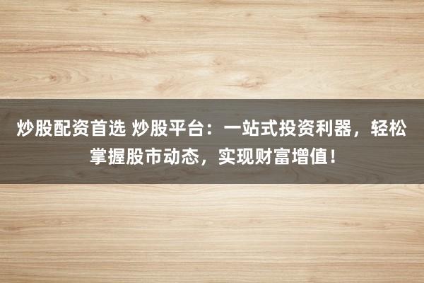 炒股配资首选 炒股平台：一站式投资利器，轻松掌握股市动态，实现财富增值！
