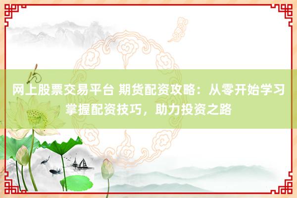 网上股票交易平台 期货配资攻略：从零开始学习掌握配资技巧，助力投资之路