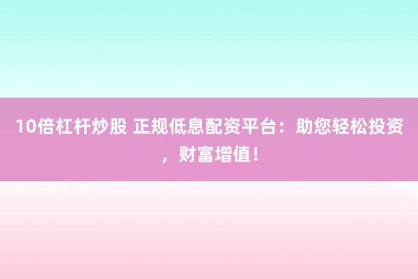 10倍杠杆炒股 正规低息配资平台：助您轻松投资，财富增值！