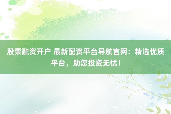 股票融资开户 最新配资平台导航官网：精选优质平台，助您投资无忧！