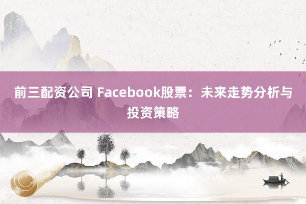 前三配资公司 Facebook股票：未来走势分析与投资策略