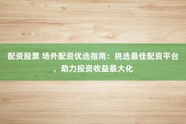 配资股票 场外配资优选指南：挑选最佳配资平台，助力投资收益最大化