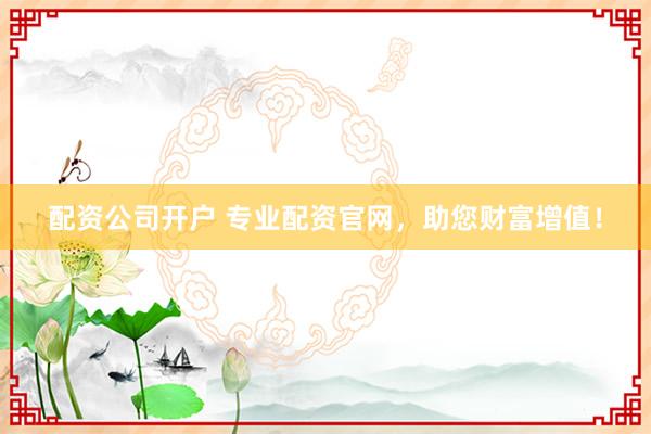 配资公司开户 专业配资官网，助您财富增值！