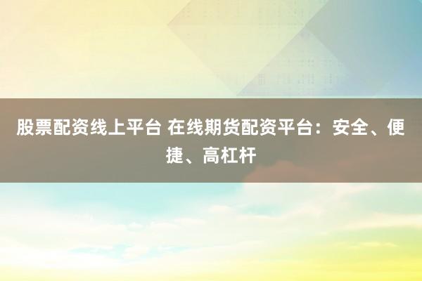 股票配资线上平台 在线期货配资平台：安全、便捷、高杠杆