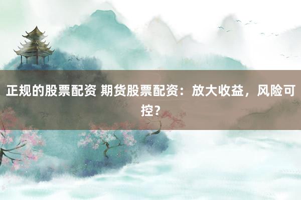 正规的股票配资 期货股票配资：放大收益，风险可控？