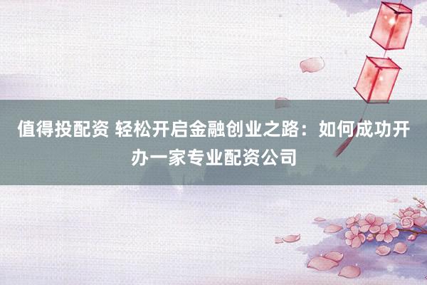 值得投配资 轻松开启金融创业之路：如何成功开办一家专业配资公司