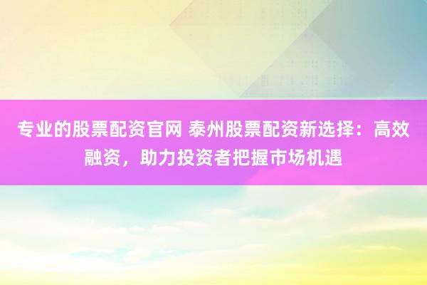 专业的股票配资官网 泰州股票配资新选择：高效融资，助力投资者把握市场机遇