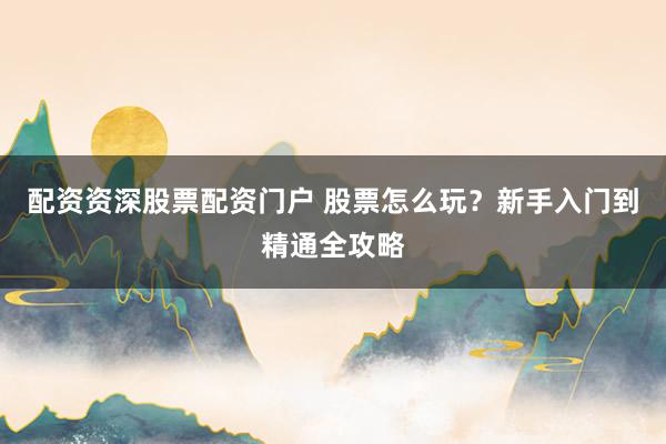 配资资深股票配资门户 股票怎么玩？新手入门到精通全攻略