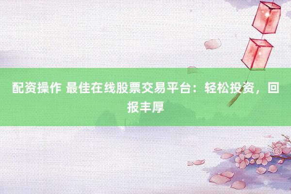 配资操作 最佳在线股票交易平台：轻松投资，回报丰厚