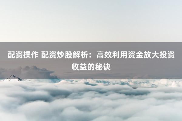 配资操作 配资炒股解析：高效利用资金放大投资收益的秘诀