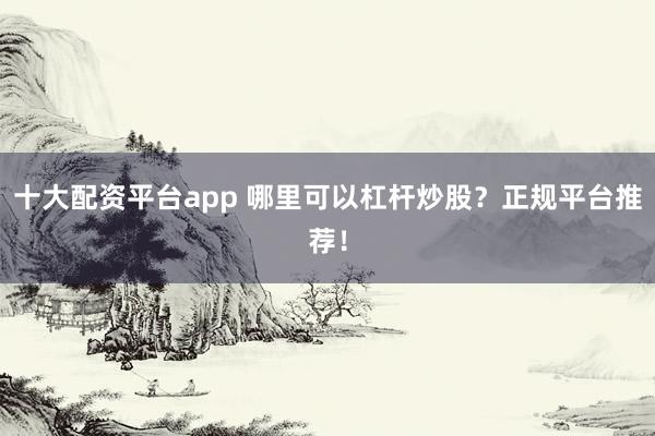 十大配资平台app 哪里可以杠杆炒股？正规平台推荐！