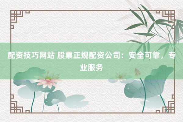 配资技巧网站 股票正规配资公司：安全可靠，专业服务
