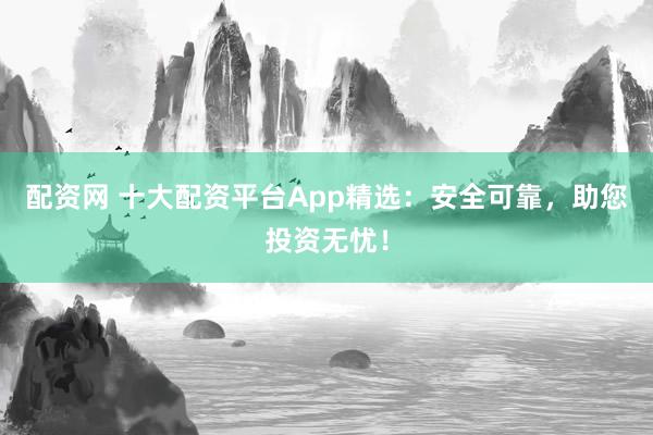 配资网 十大配资平台App精选：安全可靠，助您投资无忧！