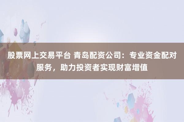 股票网上交易平台 青岛配资公司：专业资金配对服务，助力投资者实现财富增值