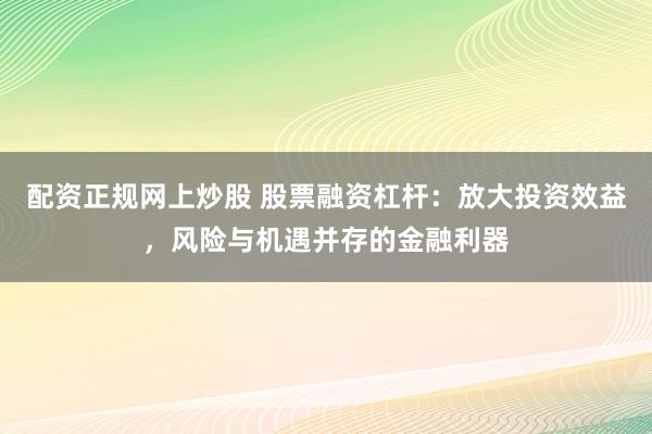 配资正规网上炒股 股票融资杠杆：放大投资效益，风险与机遇并存的金融利器