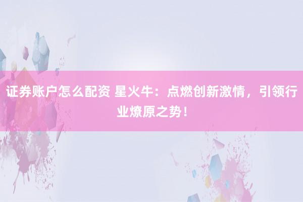 证券账户怎么配资 星火牛：点燃创新激情，引领行业燎原之势！
