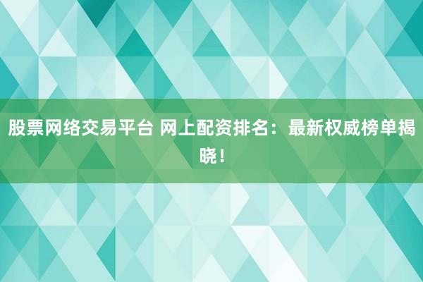 股票网络交易平台 网上配资排名：最新权威榜单揭晓！