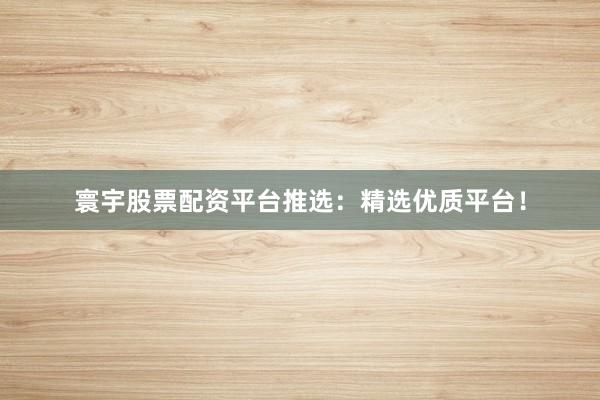 寰宇股票配资平台推选：精选优质平台！