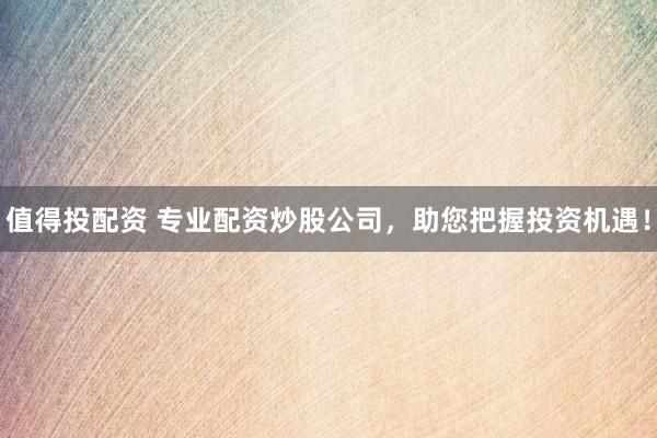 值得投配资 专业配资炒股公司，助您把握投资机遇！