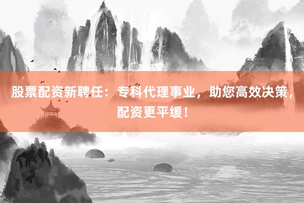 股票配资新聘任：专科代理事业，助您高效决策，配资更平缓！