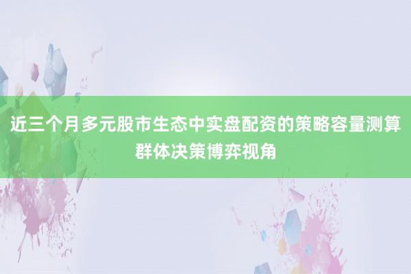 近三个月多元股市生态中实盘配资的策略容量测算群体决策博弈视角